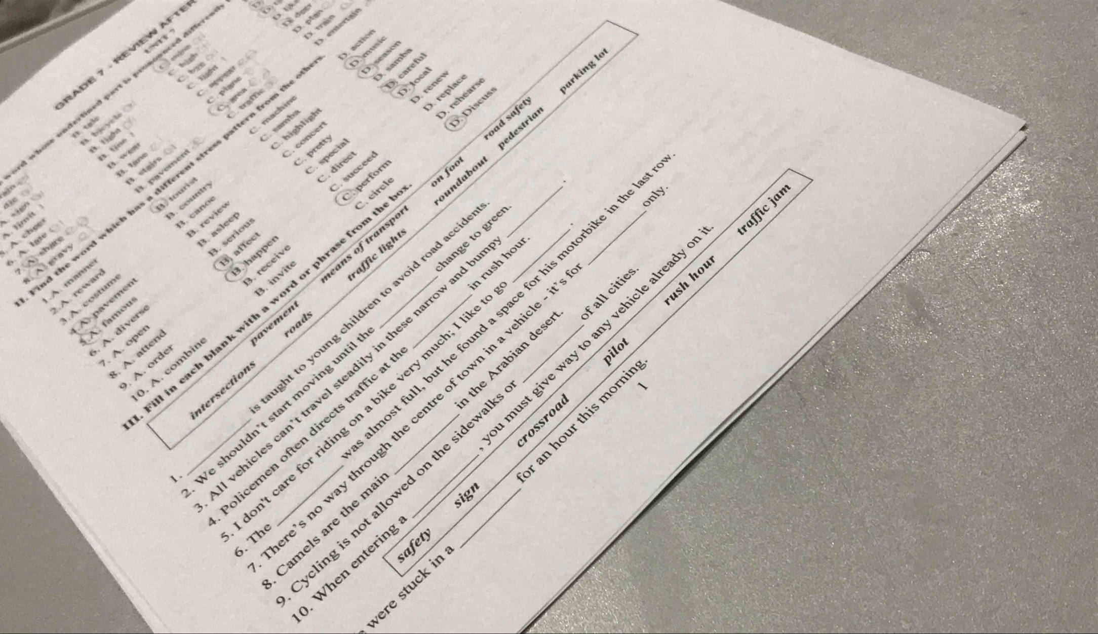 RADE 7 - REVIEW AFTI
Co

C hà
amba
D. careful
C ① 
D. loca
D. renev
highligh Da seasor
raffic
C. gren /
bedestriar arking lo
“” ` pigne 
rd whose undertined part is . 
. bjcyele 
tạ l
Discus
machine
perforn D. rehéarse
C. succeed D. replac
concer
on foo oad safet
Tu
B. tiné 
C. pretty
C specia
direc
B. lane
A. country samba
d the word which has a different stress pattern from the_

tourist
eavy 3. paverent
o die t
(A) share 3. staifs (
3. canoe
C.circle
raffic light oundabou_
only.
Timit
A. chee
B. serious
. A. lge
3. asleep
hange to gree
ush hou raffic jan
B affect
. receiv
À A p avem 3. reviev
savemen eans of transpo
.A. manne
. A. rewar
.A. costum
lost full, but he found a space for his motorbike in the
ght to young children to avoid road acc_
I in each blank with a word or phrase from t_
. A atter 3.happer
A. famou
0. A. combin 3. invite
. A. divers
. A. oper
roads
. A. orde
pilot
wehicles can’t travel steadily in these narrow and
olicemen often directs traffic a _n rush hour_
ntersection
on't care for riding on a bike very much; I lik
_Ve shouldn't start moving unti
an hour this morni
. When entering must give way to any vehicle already 
rossroa
6. The e’s no way through the centre of town in a vehicle
cling is not allowed on the sidewa f all cities
Camels are the m the Arabian dese
1.
sign
were stuck in safety