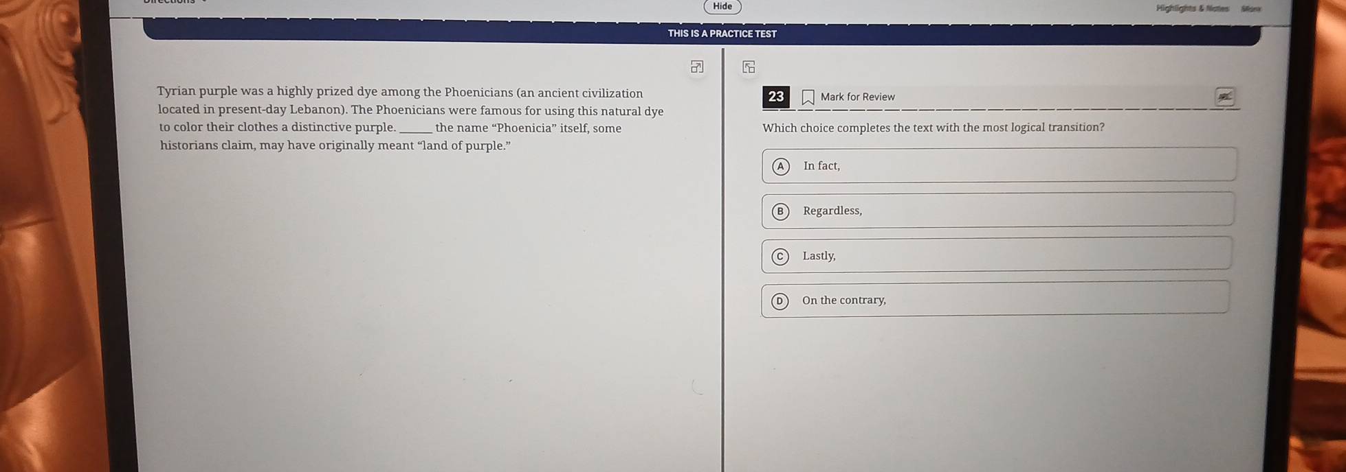 Hide
THIS IS A PRACTICE TEST
Tyrian purple was a highly prized dye among the Phoenicians (an ancient civilization Mark for Review
23
located in present-day Lebanon). The Phoenicians were famous for using this natural dye
to color their clothes a distinctive purple. _the name “Phoenicia” itself, some Which choice completes the text with the most logical transition?
historians claim, may have originally meant “land of purple.”
In fact,
Regardless,
Lastly,
On the contrary