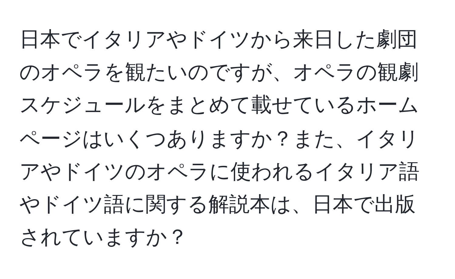 日本でイタリアやドイツから来日した劇団のオペラを観たいのですが、オペラの観劇スケジュールをまとめて載せているホームページはいくつありますか？また、イタリアやドイツのオペラに使われるイタリア語やドイツ語に関する解説本は、日本で出版されていますか？