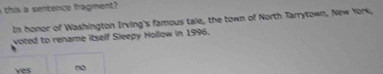 a this a sentence fragment?
In honor of Washington Irving's famous tale, the town of North Tarrytown, New York,
voted to rename itself Sleepy Hollow in 1996.
ves no