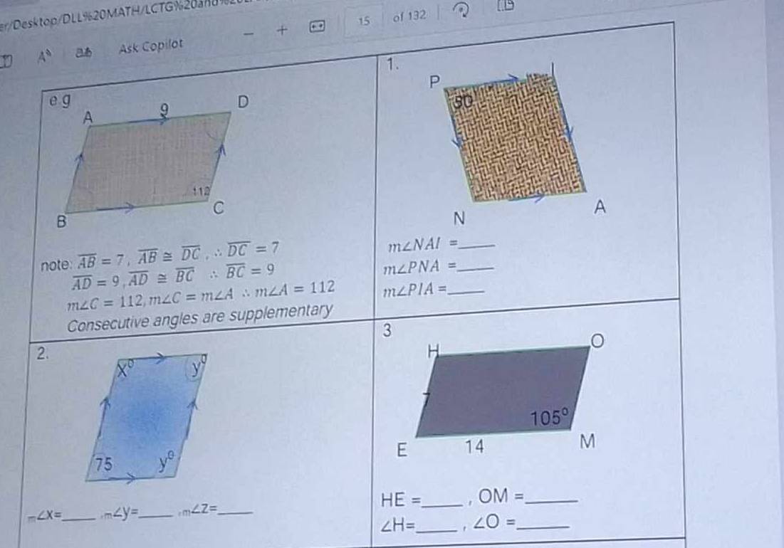 r/Desktop/DLL%20MATH/LCTG%20an09
15 of 132
y A° Ask Copilot  +
1.
P
A
N
overline AB=7,overline AB≌ overline DC,∴ overline DC=7
_ m∠ NAI=
note: overline AD=9,overline AD≌ overline BC∴ overline BC=9
_ m∠ PNA=
m∠ C=112,m∠ C=m∠ A∴ m∠ A=112 m∠ PIA= _
Consecutive angles are supplementary
2.
HE=
m∠ X= _ m∠ y= _ m∠ Z= _ _. OM= _
∠ H= _ ∠ O= _