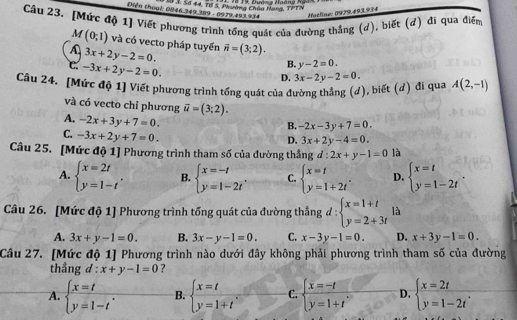 Diễn thoại: 0846.349.389 - 0979.493.934 8 3, Số 44, Tổ 5, Phường Châu Hạng, TPTN * 18 19, Đưáng Hgàng Ngàx
Hoëline: 0979.493.934
Câu 23. [Mức độ 1] Viết phương trình tổng quát của đường thắng (d), biết (đ) đi qua điểm
M(0;1) và có vecto pháp tuyển
A 3x+2y-2=0. overline n=(3;2).
c. -3x+2y-2=0.
B. y-2=0.
D.
Câu 24. [Mức độ 1] Viết phương trình tổng quát của đường thắng (d), biết (d) đi qua 3x-2y-2=0. A(2,-1)
và có vecto chỉ phương vector u=(3;2).
B. -2x-3y+7=0.
A. -2x+3y+7=0. 3x+2y-4=0.
C. -3x+2y+7=0.
D.
Câu 25. [Mức độ 1] Phương trình tham số của đường thẳng đ : :2x+y-1=0 là
A. beginarrayl x=2t y=1-tendarray. . B. beginarrayl x=-t y=1-2tendarray. . C. beginarrayl x=t y=1+2tendarray. . D. beginarrayl x=t y=1-2tendarray. .
Câu 26. [Mức độ 1] Phương trình tổng quát của đường thẳng d:beginarrayl x=1+t y=2+3tendarray. là
A. 3x+y-1=0. B. 3x-y-1=0. C. x-3y-1=0. D. x+3y-1=0.
Câu 27. [Mức độ 1] Phương trình nào dưới đây không phải phương trình tham số của đường
thầng d:x+y-1=0 ?
A. beginarrayl x=t y=1-tendarray. . B. beginarrayl x=t y=1+tendarray. C. beginarrayl x=-t y=1+tendarray. D. beginarrayl x=2t y=1-2tendarray. .