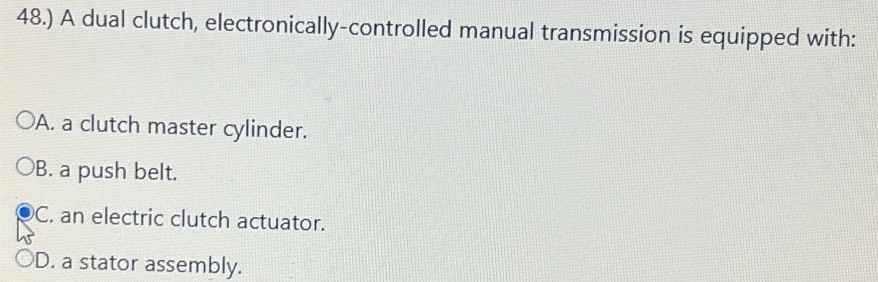 48.) A dual clutch, electronically-controlled manual transmission is equipped with:
A. a clutch master cylinder.
B. a push belt.
C. an electric clutch actuator.
D. a stator assembly.