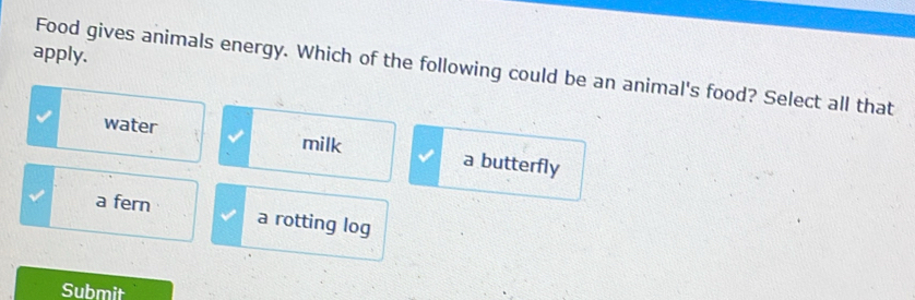 apply.
Food gives animals energy. Which of the following could be an animal's food? Select all that
water milk a butterfly
a fern a rotting log
Submit