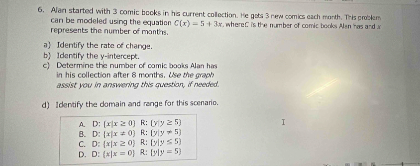 Alan started with 3 comic books in his current collection. He gets 3 new comics each month. This problem
can be modeled using the equation C(x)=5+3x , whereC is the number of comic books Alan has and x
represents the number of months.
a) Identify the rate of change.
b) Identify the y-intercept.
c) Determine the number of comic books Alan has
in his collection after 8 months. Use the graph
assist you in answering this question, if needed.
d) Identify the domain and range for this scenario.
A. D : x|x≥ 0 R: y|y≥ 5
B. D:  x|x!= 0 R: y|y!= 5
C. D:  x|x≥ 0 R: y|y≤ 5
D. D:  x|x=0 R: y|y=5