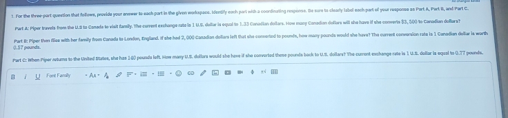 For the three-part question that follows, provide your answer to each part in the given workspace. Identify each part with a coordinating response. Be sure to clearly label each part of your response as Part A, Part B, and Part C 
Part A: Piper travels from the U.S to Canada to visit family. The current exchange rate is 1 U.S. dollar is equal to 1.33 Canadian dollars. How many Canadian dellars will she have if she converts $3, 500 to Canadian deflars? 
Part #: Piper then flies with her family from Canada to London, England. If she had 2, 000 Canadian dollars left that she converted to pounds, how many pounds would she have? The current conversion rate is 1 Canadian dollar is worth
0.57 pounds. 
Part C: When Piper returns to the United States, she has 140 pounds left. How many U.S. dollars would she have if she converted these pounds back to U.S. dollars? The current exchange rate is 1. U.S. dollar is equal to 0.77 pounds. 
D 
B Font Family AA=