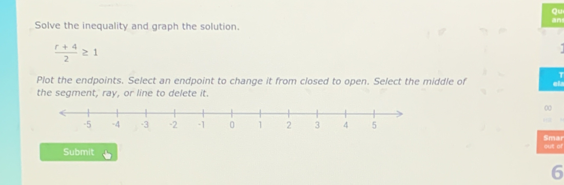 Qu 
an 
Solve the inequality and graph the solution.
 (r+4)/2 ≥ 1
T 
Plot the endpoints. Select an endpoint to change it from closed to open. Select the middle of ela 
the segment, ray, or line to delete it. 
00 
Smar 
Submit out of 
6