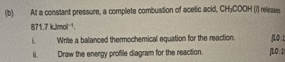 At a constant pressure, a complete combustion of acetic acid, CH_3COOH(l) ) releases
871.7kJmol^(-1). 
1 Write a balanced thermochemical equation for the reaction. [LO:2
i. W Draw the energy profile diagram for the reaction. [LO:2