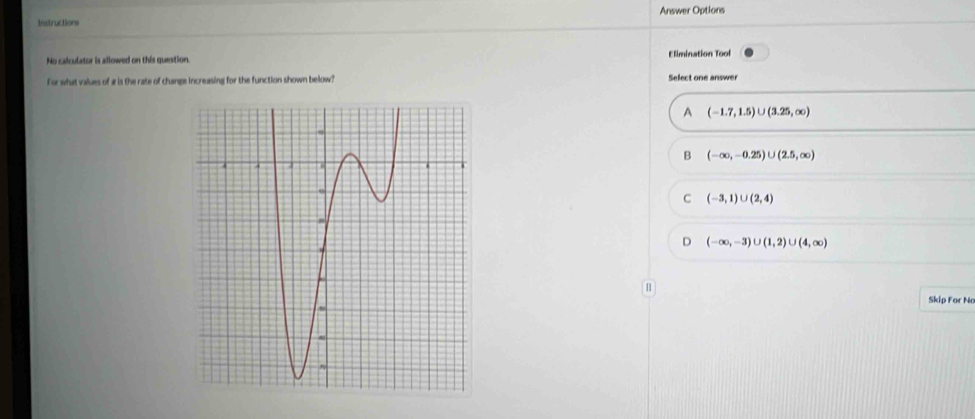 Instructions Answer Options
No calculator is allowed on this question. Elimination Tool
For what values of a is the rate of change increasing for the function shown below? Select one answer
A (-1.7,1.5)∪ (3.25,∈fty )
(-∈fty ,-0.25)∪ (2.5,∈fty )
C (-3,1)∪ (2,4)
D (-∈fty ,-3)∪ (1,2)∪ (4,∈fty )
[]
Skip For No