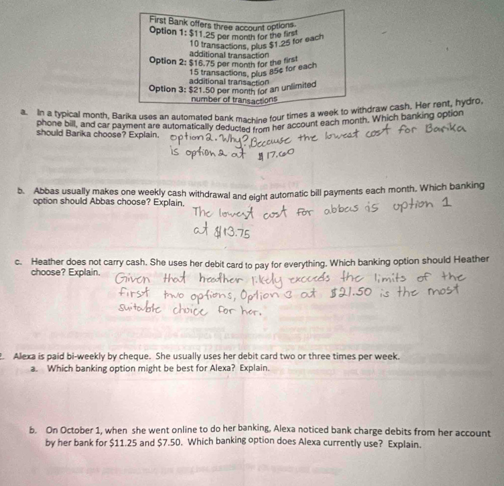 First Bank offers three account options. 
Option 1: $11.25 per month for the first
10 transactions, plus $1.25 for each 
additional transaction 
Option 2: $16.75 per month for the first
15 transactions, plus 85¢ for each 
additional transaction 
Option 3: $21.50 per month for an unlimited 
number of transactions 
a. In a typical month, Barika uses an automated bank machine four times a week to withdraw cash. Her rent, hydro, 
phone bill, and car payment are automatically deducted from her account each month. Which banking option 
should Barika choose? Explain. 
b. Abbas usually makes one weekly cash withdrawal and eight automatic bill payments each month. Which banking 
option should Abbas choose? Explain, 
c. Heather does not carry cash. She uses her debit card to pay for everything. Which banking option should Heather 
choose? Explain. 
Alexa is paid bi-weekly by cheque. She usually uses her debit card two or three times per week. 
a. Which banking option might be best for Alexa? Explain. 
b. On October 1, when she went online to do her banking, Alexa noticed bank charge debits from her account 
by her bank for $11.25 and $7.50. Which banking option does Alexa currently use? Explain.