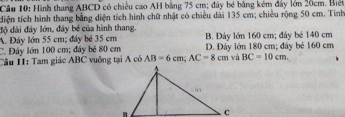 Hình thang ABCD có chiều cao AH bằng 75 cm; đáy bé bằng kém đáy lớn 20cm. Biết
diện tích hình thang bằng diện tích hình chữ nhật có chiều dài 135 cm; chiều rộng 50 cm. Tính
độ dài đáy lớn, đáy bé của hình thang.
A. Đáy lớn 55 cm; đáy bé 35 cm B. Đáy lớn 160 cm; đáy bé 140 cm
C. Đáy lớn 100 cm; đáy bé 80 cm D. Đáy lớn 180 cm; đáy bé 160 cm
Câu 11: Tam giác ABC vuông tại A có AB=6cm; AC=8cm và BC=10cm.