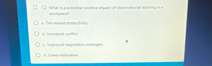 What is a potential positive impact of observational learning in a
workplace?
a. Decreased productivity
b. Increased conflict
c. Improved negotiation strategies
d. Lower motivation