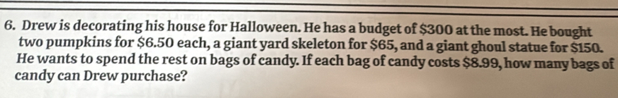 Drew is decorating his house for Halloween. He has a budget of $300 at the most. He bought 
two pumpkins for $6.50 each, a giant yard skeleton for $65, and a giant ghoul statue for $150. 
He wants to spend the rest on bags of candy. If each bag of candy costs $8.99, how many bags of 
candy can Drew purchase?