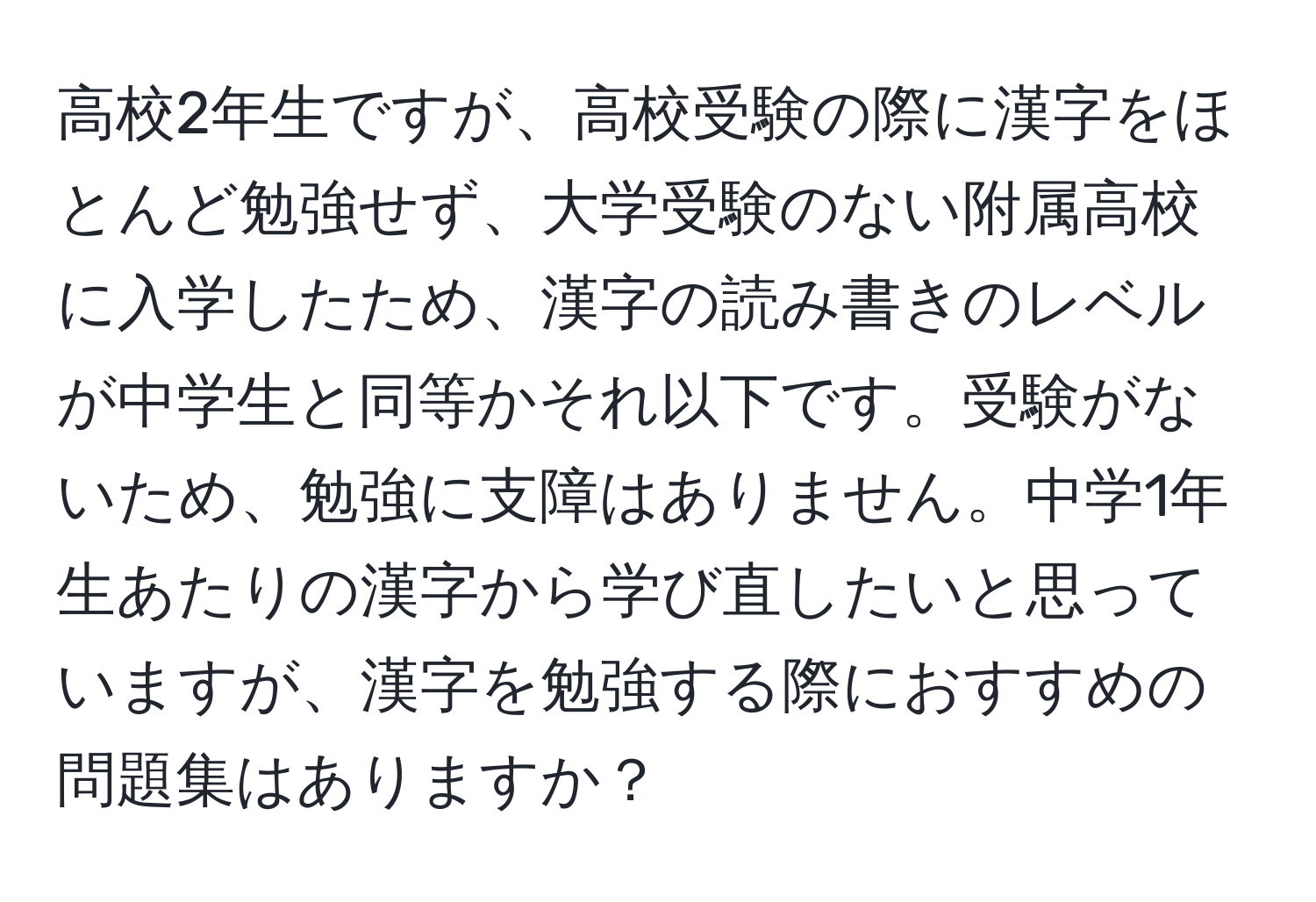 高校2年生ですが、高校受験の際に漢字をほとんど勉強せず、大学受験のない附属高校に入学したため、漢字の読み書きのレベルが中学生と同等かそれ以下です。受験がないため、勉強に支障はありません。中学1年生あたりの漢字から学び直したいと思っていますが、漢字を勉強する際におすすめの問題集はありますか？