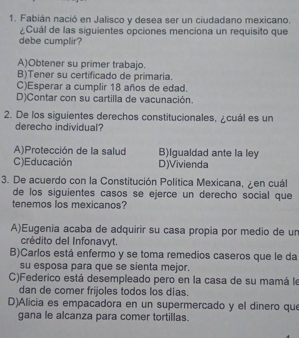 Fabián nació en Jalisco y desea ser un ciudadano mexicano.
¿Cuál de las siguientes opciones menciona un requisito que
debe cumplir?
A)Obtener su primer trabajo.
B)Tener su certificado de primaria.
C)Esperar a cumplir 18 años de edad.
D)Contar con su cartilla de vacunación.
2. De los siguientes derechos constitucionales, ¿cuál es un
derecho individual?
A)Protección de la salud B)Igualdad ante la ley
C)Educación D)Vivienda
3. De acuerdo con la Constitución Política Mexicana, ¿en cuál
de los siguientes casos se ejerce un derecho social que
tenemos los mexicanos?
A)Eugenia acaba de adquirir su casa propia por medio de un
crédito del Infonavyt.
B)Carlos está enfermo y se toma remedios caseros que le da
su esposa para que se sienta mejor.
C)Federico está desempleado pero en la casa de su mamá le
dan de comer frijoles todos los días.
D)Alicia es empacadora en un supermercado y el dinero que
gana le alcanza para comer tortillas.