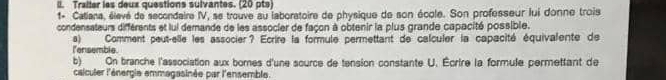 Traiter les deux questions sulvantes. (20 pts) 
1+ Calians, élevé de secondaire IV, se trouve au laboratoire de physique de son école. Son professeur lui donne trois 
condensateurs différents et lui demande de les associer de façon à obtenir la plus grande capacité possible. 
l'ensemble. a) Comment peut-elle les associer? Ecrire la formule permettant de calculer la capacité équivalente de 
b) On branche l'association aux bores d'une source de tension constante U. Écrire la formule permettant de 
calculer l'énergie emmagasinée par l'ensemble.