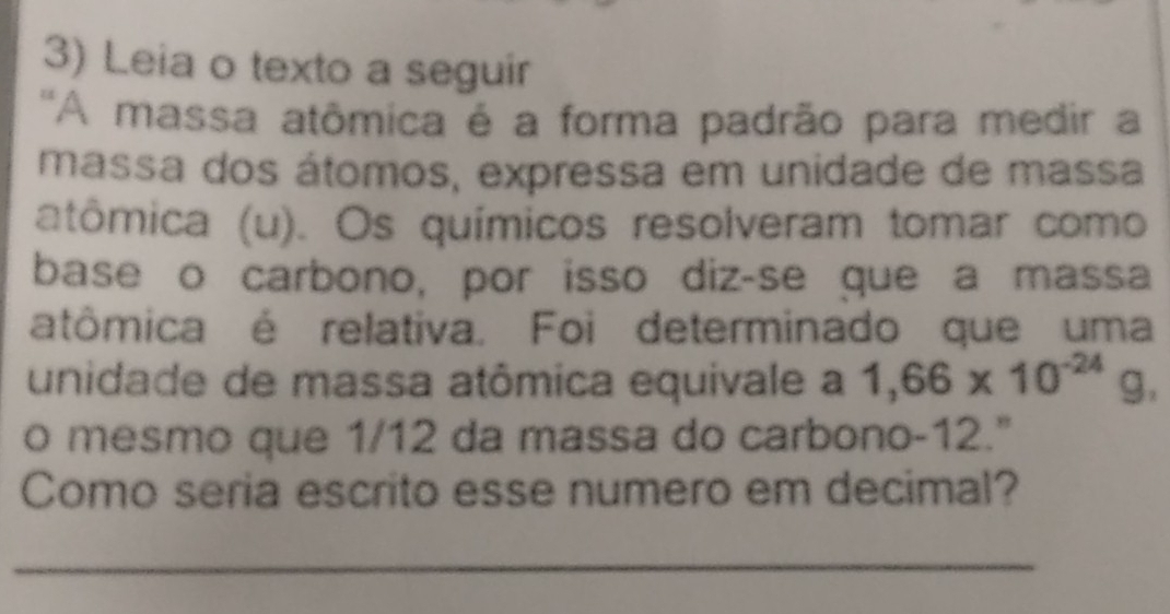 Leia o texto a seguir 
''A massa atômica é a forma padrão para medir a 
massa dos átomos, expressa em unidade de massa 
atômica (u). Os químicos resolveram tomar como 
base o carbono, por isso diz-se que a massa 
atômica é relativa. Foi determinado que uma 
unidade de massa atômica equivale a 1,66* 10^(-24)g, 
o mesmo que 1/12 da massa do carbono -12." 
Como seria escrito esse numero em decimal? 
_