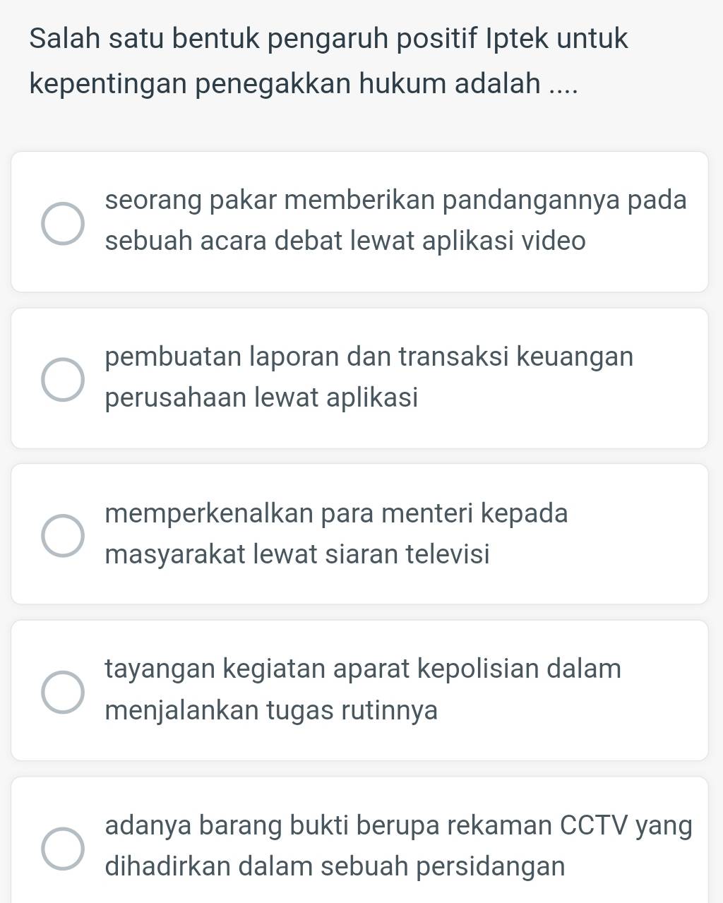 Salah satu bentuk pengaruh positif Iptek untuk
kepentingan penegakkan hukum adalah ....
seorang pakar memberikan pandangannya pada
sebuah acara debat lewat aplikasi video
pembuatan laporan dan transaksi keuangan
perusahaan lewat aplikasi
memperkenalkan para menteri kepada
masyarakat lewat siaran televisi
tayangan kegiatan aparat kepolisian dalam
menjalankan tugas rutinnya
adanya barang bukti berupa rekaman CCTV yang
dihadirkan dalam sebuah persidangan