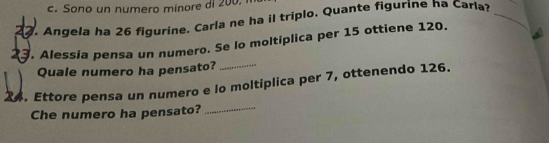 c. Sono un numero minore di 200, 
. Angela ha 26 figurine. Carla ne ha il triplo. Quante figurine ha Carla?_
23. Alessia pensa un numero. Se lo moltiplica per 15 ottiene 120.
Quale numero ha pensato?
24. Ettore pensa un numero e lo moltiplica per 7, ottenendo 126.
Che numero ha pensato?_