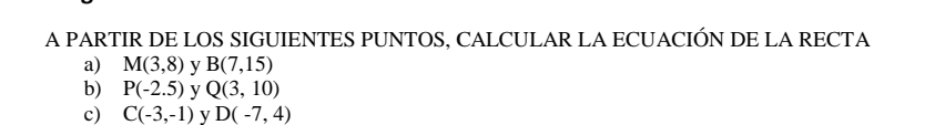 A PARTIR DE LOS SIGUIENTES PUNTOS, CALCULAR LA ECUACIÓN DE LA RECTA
a) M(3,8) y B(7,15)
b) P(-2.5) y Q(3,10)
c) C(-3,-1) V D(-7,4)