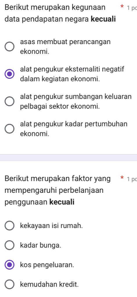 Berikut merupakan kegunaan * 1 pc
data pendapatan negara kecuali
asas membuat perancangan
ekonomi.
alat pengukur eksternaliti negatif
dalam kegiatan ekonomi.
alat pengukur sumbangan keluaran
pelbagai sektor ekonomi.
alat pengukur kadar pertumbuhan
ekonomi.
Berikut merupakan faktor yang * 1 pc
mempengaruhi perbelanjaan
penggunaan kecuali
kekayaan isi rumah.
kadar bunga.
kos pengeluaran.
kemudahan kredit.