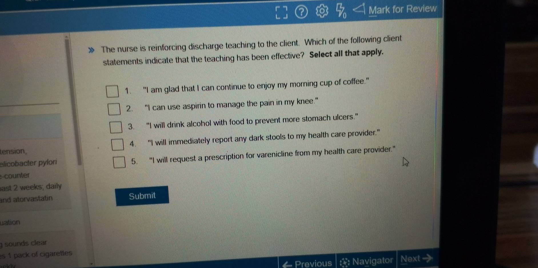 Mark for Review
The nurse is reinforcing discharge teaching to the client. Which of the following client
statements indicate that the teaching has been effective? Select all that apply.
1. "I am glad that I can continue to enjoy my morning cup of coffee."
_
2. “I can use aspirin to manage the pain in my knee."
3. “I will drink alcohol with food to prevent more stomach ulcers."
tension, 4. "I will immediately report any dark stools to my health care provider."
elicobacter pylori
5. "I will request a prescription for varenicline from my health care provider."
e-counter
ast 2 weeks; daily
and atorvastatin Submit
uation
g sounds clear 
es 1 pack of cigarettes
Previous Navigator