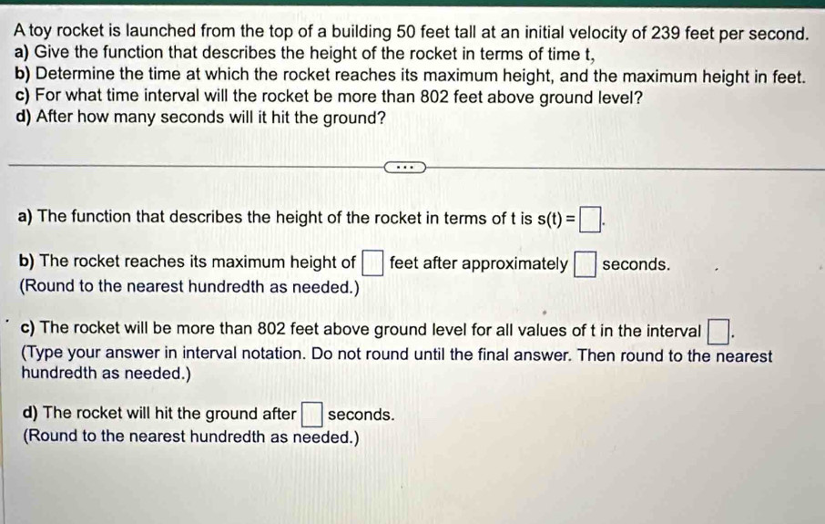 A toy rocket is launched from the top of a building 50 feet tall at an initial velocity of 239 feet per second. 
a) Give the function that describes the height of the rocket in terms of time t, 
b) Determine the time at which the rocket reaches its maximum height, and the maximum height in feet. 
c) For what time interval will the rocket be more than 802 feet above ground level? 
d) After how many seconds will it hit the ground? 
a) The function that describes the height of the rocket in terms of t is s(t)=□. 
b) The rocket reaches its maximum height of □ feet after approximately □ seconds. 
(Round to the nearest hundredth as needed.) 
c) The rocket will be more than 802 feet above ground level for all values of t in the interval □. 
(Type your answer in interval notation. Do not round until the final answer. Then round to the nearest 
hundredth as needed.) 
d) The rocket will hit the ground after □ seconds. 
(Round to the nearest hundredth as needed.)