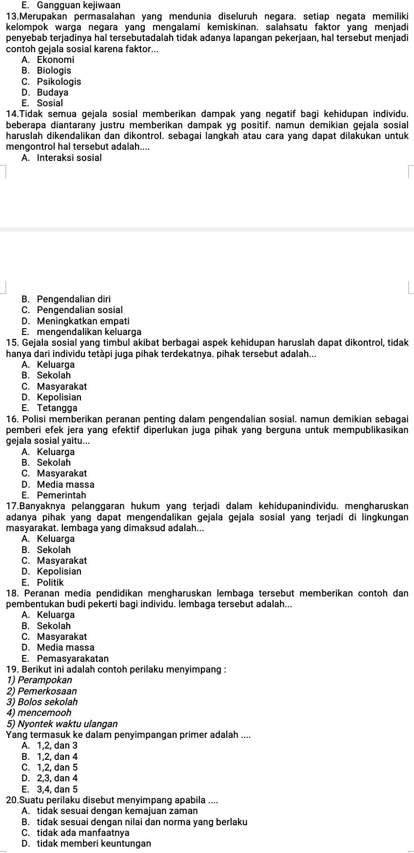 E. Gangguan kejiwaan
13.Merupakan permasalahan yang mendunia diseluruh negara. setiap negata memiliki
kelompok warga negara yang mengalami kemiskinan. salahsatu faktor yang menjadi
penyebab terjadinya hal tersebutadalah tidak adanya lapangan pekerjaan, hal tersebut menjadi
contoh gejala sosial karena faktor...
A. Ekonomi
B. Biologis
C. Psikologis
D. Budaya
E. Sosial
14.Tidak semua gejala sosial memberikan dampak yang negatif bagi kehidupan individu.
beberapa diantarany justru memberikan dampak yg positif. namun demikian gejala sosial
haruslah dikendalikan dan dikontrol. sebagai langkah atau cara yang dapat dilakukan untuk
mengontrol hal tersebut adalah....
A. Interaksi sosial
B. Pengendalian diri
C. Pengendalian sosial
D. Meningkatkan empati
E. mengendalikan keluarga
15. Gejala sosial yang timbul akibat berbagai aspek kehidupan haruslah dapat dikontrol, tidak
hanya dari individu tetàpi juga pihak terdekatnya. pihak tersebut adalah...
A. Keluarga
B. Sekolah
C. Masyarakat
D. Kepolisian
E. Tetangga
16. Polisi memberikan peranan penting dalam pengendalian sosial. namun demikian sebagai
pemberi efek jera yang efektif diperlukan juga pihak yang berguna untuk mempublikasikan 
gejala sosial yaitu...
A. Keluarga
B. Sekolah
C. Masyarakat
D. Media massa
E. Pemerintah
17.Banyaknya pelanggaran hukum yang terjadi dalam kehidupanindividu. mengharuskan
adanya pihak yang dapat mengendalikan gejala gejala sosial yang terjadi di lingkungan
masyarakat. lembaga yang dimaksud adalah...
A. Keluarga
B. Sekolah
C. Masyarakat
D. Kepolisian
E. Politik
18. Peranan media pendidikan mengharuskan lembaga tersebut memberikan contoh dan
pembentukan budi pekerti bagi individu. lembaga tersebut adalah...
A. Keluarga
B. Sekolah
C. Masyarakat
D. Media massa
E. Pemasyarakatan
19. Berikut ini adalah contoh perilaku menyimpang :
1) Perampokan
2) Pemerkosaan
3) Bolos sekolah
4) mencemooh
5) Nyontek waktu ulangan
Yang termasuk ke dalam penyimpangan primer adalah ....
A. 1,2, dan 3
B. 1,2, dan 4
C. 1,2, dan 5
D. 2,3, dan 4
E. 3,4, dan 5
20.Suatu perilaku disebut menyimpang apabila ....
A. tidak sesuai dengan kemajuan zaman
B. tidak sesuai dengan nilai dan norma yang berlaku
C. tidak ada manfaatnya
D. tidak memberi keuntungan