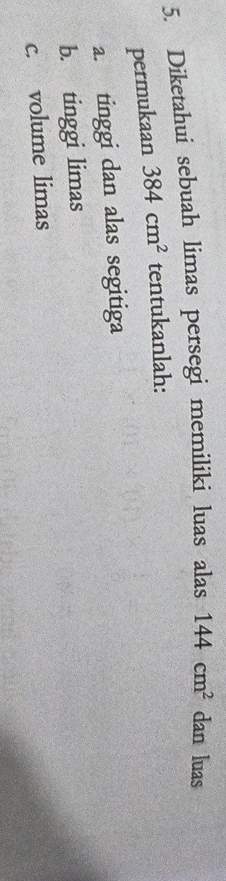 Diketahui sebuah limas persegi memiliki luas alas 144cm^2 dan luas 
permukaan 384cm^2 tentukanlah: 
a. tinggi dan alas segitiga 
b. tinggi limas 
c. volume limas
