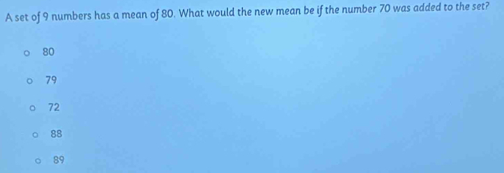 A set of 9 numbers has a mean of 80. What would the new mean be if the number 70 was added to the set?
80
79
72
88
89