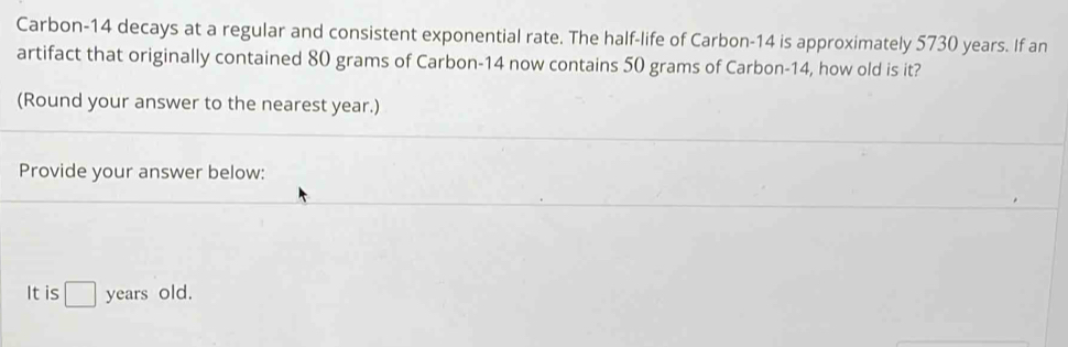 Carbon- 14 decays at a regular and consistent exponential rate. The half-life of Carbon- 14 is approximately 5730 years. If an 
artifact that originally contained 80 grams of Carbon- 14 now contains 50 grams of Carbon- 14, how old is it? 
(Round your answer to the nearest year.) 
Provide your answer below: 
It is □ years old.