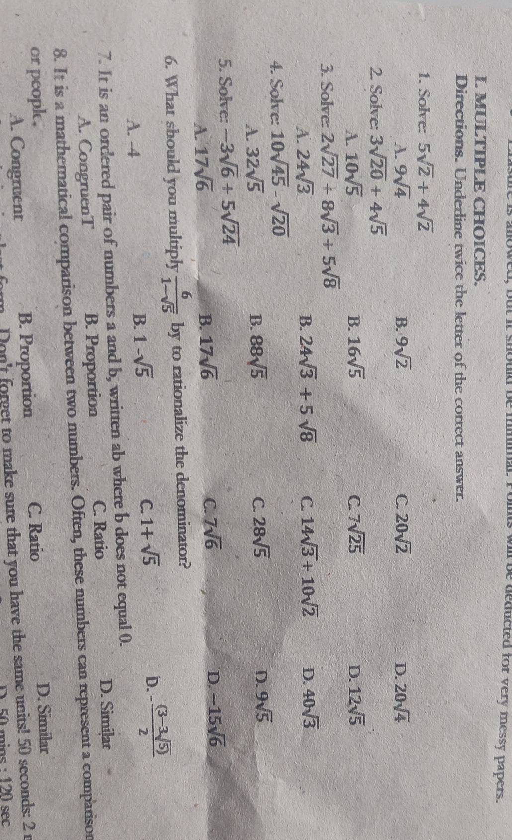 is allowed, but it shouk be minmal. Polts wil be deducted for very messy papers.
I. MULTIPLE CHOICES.
Directions. Underline twice the letter of the correct answer.
1. Solve: 5sqrt(2)+4sqrt(2)
A. 9sqrt(4) B. 9sqrt(2) C 20sqrt(2) D. 20sqrt(4)
2. Solve: 3sqrt(20)+4sqrt(5)
A. 10sqrt(5) B. 16sqrt(5) C. 7sqrt(25) D. 12sqrt(5)
3. Solve: 2sqrt(27)+8sqrt(3)+5sqrt(8)
A. 24sqrt(3) B. 24sqrt(3)+5sqrt(8) C. 14sqrt(3)+10sqrt(2) D. 40sqrt(3)
4. Solve: 10sqrt(45)-sqrt(20)
A 32sqrt(5)
B. 88sqrt(5) C. 28sqrt(5) D. 9sqrt(5)
5. Solve: -3sqrt(6)+5sqrt(24)
D.
A. 17sqrt(6) B. 17sqrt(6) C. 7sqrt(6) -15sqrt(6)
6. What should you multiply  6/1-sqrt(5)  by to rationalize the denominator?
A. -4
B. 1-sqrt(5)
C. 1+sqrt(5) D. - ((3-3sqrt(5)))/2 
7. It is an ordered pair of numbers a and b, written ab where b does not equal 0.
A. CongruenT B. Proportion C. Ratio
D. Similar
8. It is a mathematical comparison between two numbers. Often, these numbers can represent a comparison
or peopk. C. Ratio
D. Similar
A. Congruent B. Proportion
m Don't forget to make sure that you have the same units! 50 seconds: 2 r
D. 50 mins : 120 sec