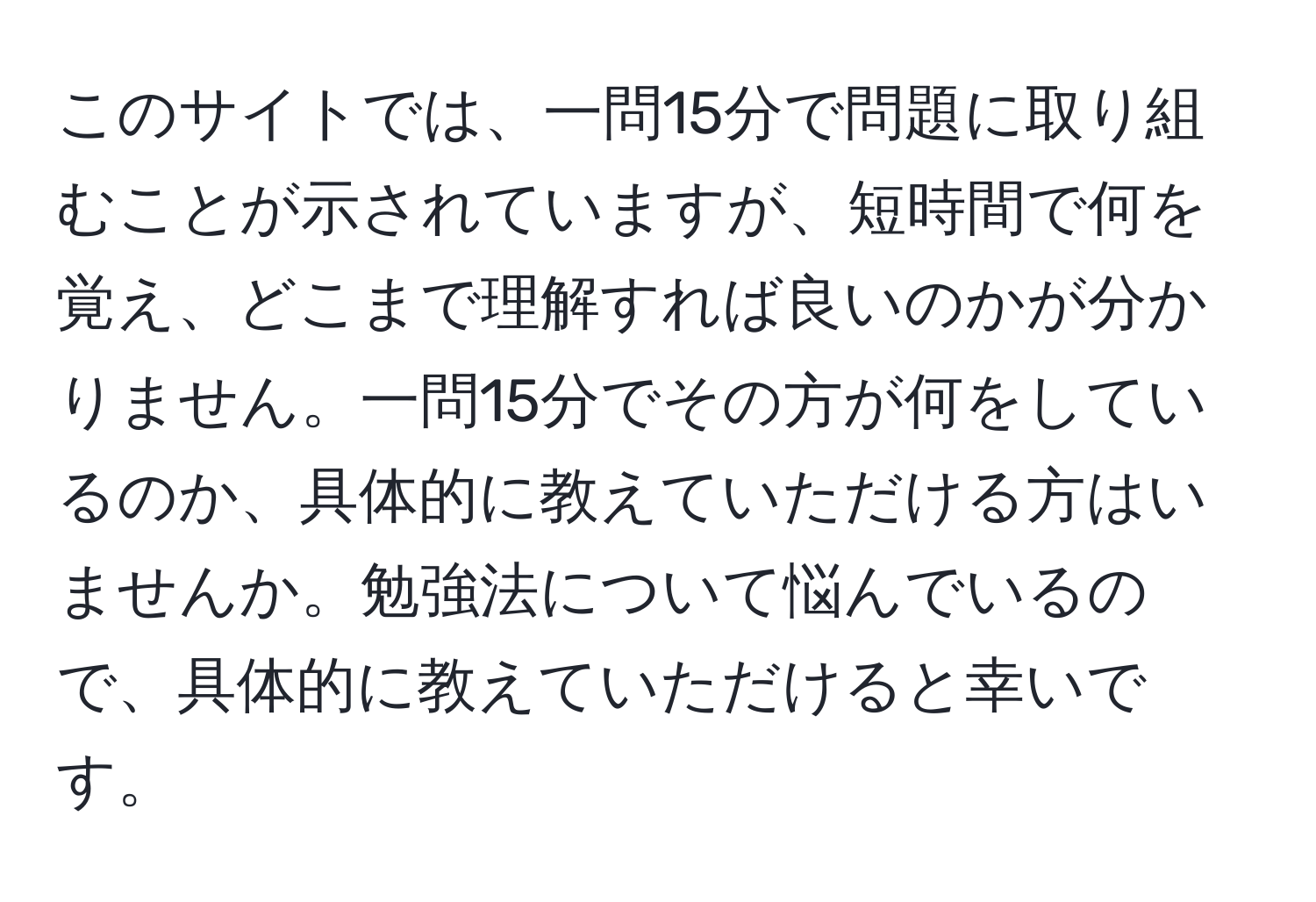 このサイトでは、一問15分で問題に取り組むことが示されていますが、短時間で何を覚え、どこまで理解すれば良いのかが分かりません。一問15分でその方が何をしているのか、具体的に教えていただける方はいませんか。勉強法について悩んでいるので、具体的に教えていただけると幸いです。