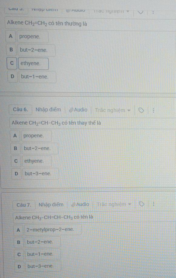 Cau J. 'hập uịch Tác nghệm
Alkene CH_2=CH_2 có tên thường là
A propene.
B but -2 -ene.
C ethyene.
D but -1 -ene.
Câu 6. Nhập điểm Audio Trãc nghiệm
Alkene CH_2=CH-CH_3 có tên thay thế là
A propene.
B but -2 -ene.
C ethyene.
D but -3 -ene.
Câu 7. Nhập điểm Audio Trậc nghiệm
Alkene CH_3-CH=CH-CH_3 có tên là
A 2 -metylprop -2 -ene.
B but -2 -ene.
C but -1 -ene.
D but -3 -ene.