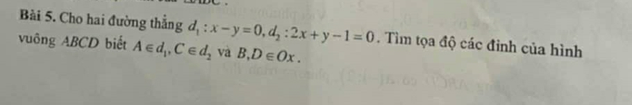 Cho hai đường thẳng d_1:x-y=0, d_2:2x+y-1=0. Tìm tọa độ các đinh của hình 
vuông ABCD biết A∈ d_1, C∈ d_2 và B, D∈ Ox.