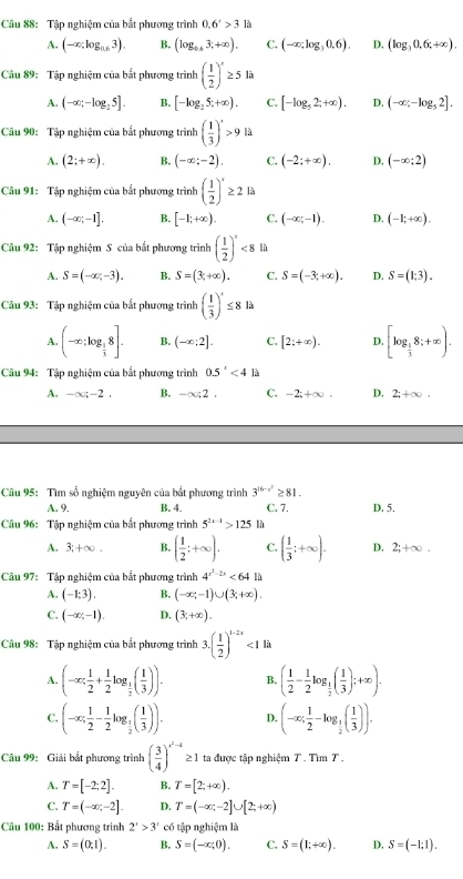 Tập nghiệm của bắt phương trình 0.6'>3la
A. (-∈fty ,log _0.63). B. (log _0.63;+∈fty ). C. (-∈fty ;log _30.6). D. (log _30.6t+∈fty ).
Câu 89: Tập nghiệm của bắt phương trình ( 1/2 )^x≥ 5 là
A. (-∈fty ;-log _25]. B. [-log _25;+∈fty ). C. [-log _52;+∈fty ). D. (-∈fty ;-log _52].
Câu 90: Tập nghiệm của bắt phương trình ( 1/3 )'>9 là
A. (2;+∈fty ). B. (-∈fty ;-2). C. (-2;+∈fty ). D. (-∈fty ;2)
Câu 91: Tập nghiệm của bắt phương trình ( 1/2 )^x≥ 2 là
A. (-∈fty ;-1]. B. [-1;+∈fty ). C. (-∈fty ;-1). D. (-1;+∈fty ).
Câu 92: Tập nghiệm S của bắt phương trình ( 1/2 )^x<8</tex> là
A. S=(-∈fty ,-3). B. S=(3c+∈fty ). C. S=(-3;+∈fty ). D. S=(1:3).
Câu 93: Tập nghiệm của bắt phương trình ( 1/3 )^x≤ 81a
A. (-∈fty ;log _ 1/3 8]. B. (-∈fty ;2]. C. [2;+∈fty ). D. [log _ 1/3 8;+∈fty ).
Câu 94: Tập nghiệm của bắt phương trình 0.5^x<4</tex> là
A. -∈fty ;-2. B. -∈fty ;2. C. -2;+∈fty . D, 2;+∈fty .
Câu 95: Tìm số nghiệm nguyên của bắt phương trình 3^(16-x^2)≥ 81. C. 7. D. 5.
A. 9. B. 4.
Câu 96: Tập nghiệm của bắt phương trình 5^(2x-1)>125 là
A. 3;+∈fty . B. ( 1/2 ;+∈fty ). C. ( 1/3 ;+∈fty ). D. 2;+∈fty .
Câu 97: Tập nghiệm của bắt phương trình 4^(x^2)-2x<64</tex> là
A. (-1:3). B. (-∈fty ;-1)∪ (3;+∈fty ).
C. (-∈fty ;-1). D. (3;+∈fty ).
Câu 98: Tập nghiệm của bắt phương trình 3.( 1/2 )^1-2x<1li</tex>
A. (-∈fty ; 1/2 + 1/2 log _ 1/2 ( 1/3 )). B. ( 1/2 - 1/2 log _ 1/2 ( 1/3 );+∈fty ).
C. (-∈fty ; 1/2 - 1/2 log _ 1/2 ( 1/3 )). D. (-∈fty ; 1/2 -log _ 1/2 ( 1/3 )).
Câu 99: Giải bắt phương trình ( 3/4 )^x^2-4≥ 1 ta được tập nghiệm T . Tìm T .
A. T=[-2:2]. B. T=[2;+∈fty ).
C. T=(-∈fty ,-2]. D. T=(-∈fty ,-2]∪ [2,+∈fty )
Câu 100: Bất phương trình 2^x>3^x có tập nghiệm là
A. S=(0,1). B. S=(-∈fty ,0). C. S=(1;+∈fty ). D. S=(-1;1).