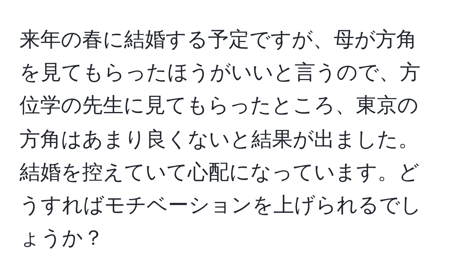 来年の春に結婚する予定ですが、母が方角を見てもらったほうがいいと言うので、方位学の先生に見てもらったところ、東京の方角はあまり良くないと結果が出ました。結婚を控えていて心配になっています。どうすればモチベーションを上げられるでしょうか？