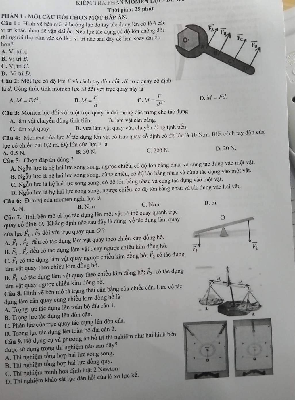 KIÊM TRA PHAn MOMEN Lục-
Thời gian: 25 phút
phản 1 : mỗi cÂU hỏi chọn một đáp án.
Câu 1 : Hình vẽ bên mô tả hướng lực do tay tác dụng lên cờ lê ở các
vị trí khác nhau đề vặn đai ốc. Nếu lực tác dụng có độ lớn không đổi 
thì người thợ cầm vào cờ lê ở vị trí nào sau đây dễ làm xoay đai ốc
hơn?
A. Vị trí A.
B. Vị trí B.
C. Vị trí C.
D. Vị trí D.
*Câu 2: Một lực có độ lớn F và cánh tay đòn đối với trục quay cố địn
là d. Công thức tính momen lực M đối với trục quay này là
A. M=Fd^2. B. M= F/d . C. M= F/d^2 .
D. M=Fd.
Câu 3: Momen lực đối với một trục quay là đại lượng đặc trưng cho tác dụng
A. làm vật chuyển động tịnh tiến. B. làm vật cân bằng.
C. làm vật quay. D. vừa làm vật quay vừa chuyển động tịnh tiến.
Câu 4: Moment của lực vector F tác dụng lên vật có trục quay cố định có độ lớn là 10 N.m. Biết cánh tay đòn của
lực có chiều dài 0,2 m. Độ lớn của lực F là
A. 0.5 N. B. 50 N. C. 200 N. D. 20 N.
Câu 5: Chọn đáp án đúng ?
A. Ngẫu lực là hệ hai lực song song, ngược chiều, có độ lớn bằng nhau và cùng tác dụng vào một vật.
B. Ngẫu lực là hệ hai lực song song, cùng chiều, có độ lớn bằng nhau và cùng tác dụng vào một vật.
C. Ngẫu lực là hệ hai lực song song, có độ lớn bằng nhau và cùng tác dụng vào một vật.
D. Ngẫu lực là hệ hai lực song song, ngược chiều, có độ lớn bằng nhau và tác dụng vào hai vật.
Câu 6: Đơn vị của momen ngẫu lực là
A. N. B. N.m. C. N/m.
D. m.
Câu 7. Hình bên mô tả lực tác dụng lên một vật có thể quay quanh trục
quay cố định O. Khẳng định nào sau đây là đúng về tác dụng làm quay
của lực vector F_1,vector F_2 đối với trục quay qua O ?
A. vector F_1,vector F_2 đều có tác dụng làm vật quay theo chiều kim đồng hồ.
B. vector F_1,vector F_2 đều có tác dụng làm vật quay ngược chiều kim đồng hồ. 
C. vector F_1 có tác dụng làm vật quay ngược chiều kim đồng hồ; vector F_2 có tác dụn
làm vật quay theo chiều kim đồng hồ.
D. vector F_1 có tác dụng làm vật quay theo chiều kim đồng hồ; vector F_2 có tác dụn
làm vật quay ngược chiều kim đồng hồ.
Câu 8. Hình vẽ bên mô tả trạng thái cân bằng của chiếc cân. Lực có tá
dụng làm cân quay cùng chiều kim đồng hồ là
A. Trọng lực tác dụng lên toàn bộ đĩa cân 1.
B. Trọng lực tác dụng lên đòn cân. 
C. Phản lực của trục quay tác dụng lên đòn cân.
D. Trọng lực tác dụng lên toàn bộ đĩa cân 2.
Câu 9. Bộ dụng cụ và phương án bố trí thí nghiệm như hai hình bên
được sử dụng trong thí nghiệm nào sau đây?
A. Thí nghiệm tổng hợp hai lực song song.
B. Thí nghiệm tổng hợp hai lực đồng quy.
C. Thí nghiệm minh họa định luật 2 Newton.
D. Thí nghiệm khảo sát lực đàn hồi của lò xo lực kế.