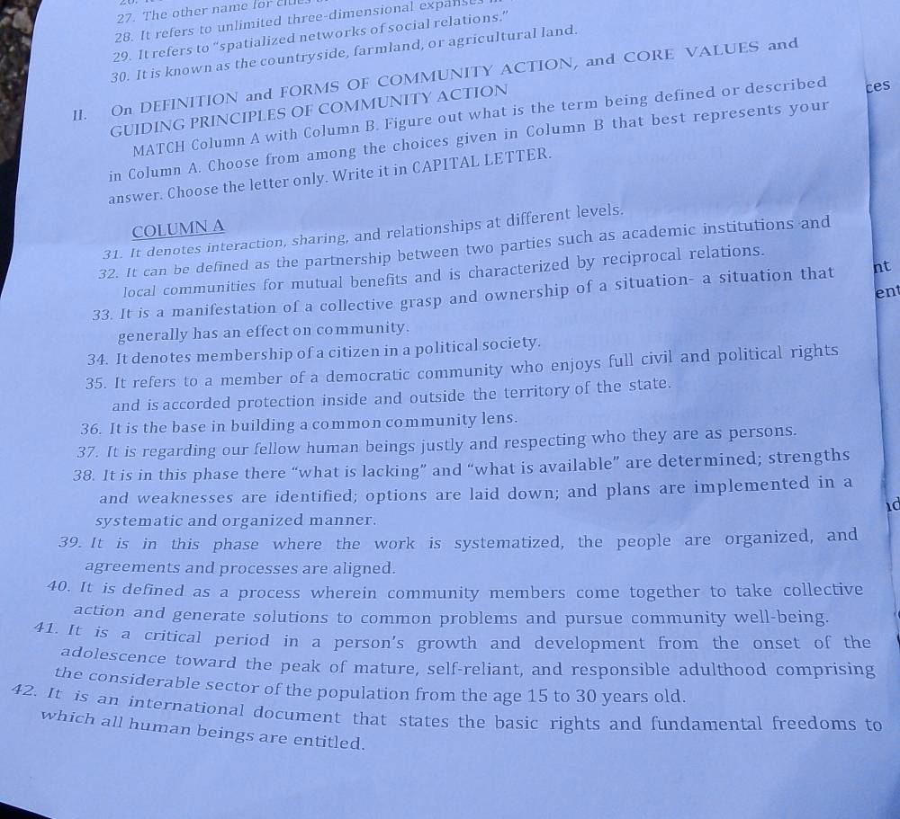 The other name for clue 
28. It refers to unlimited three-dimensional expanse. 
29. It refers to “spatialized networks of social relations.” 
30. It is known as the countryside, farmland, or agricultural land. 
II. On DEFINITION and FORMS OF COMMUNITY ACTION, and CORE VALUES and 
GUIDING PRINCIPLES OF COMMUNITY ACTION 
MATCH Column A with Column B. Figure out what is the term being defined or described ces 
in Column A. Choose from among the choices given in Column B that best represents your 
answer. Choose the letter only. Write it in CAPITAL LETTER. 
COLUMN A 
31. It denotes interaction, sharing, and relationships at different levels. 
32. It can be defined as the partnership between two parties such as academic institutions and 
local communities for mutual benefits and is characterized by reciprocal relations. 
ent 
33. It is a manifestation of a collective grasp and ownership of a situation- a situation that nt 
generally has an effect on community. 
34. It denotes membership of a citizen in a political society. 
35. It refers to a member of a democratic community who enjoys full civil and political rights 
and is accorded protection inside and outside the territory of the state. 
36. It is the base in building a common community lens. 
37. It is regarding our fellow human beings justly and respecting who they are as persons. 
38. It is in this phase there “what is lacking” and “what is available” are determined; strengths 
and weaknesses are identified; options are laid down; and plans are implemented in a 
id 
systematic and organized manner. 
39. It is in this phase where the work is systematized, the people are organized, and 
agreements and processes are aligned. 
40. It is defined as a process wherein community members come together to take collective 
action and generate solutions to common problems and pursue community well-being. 
41. It is a critical period in a person's growth and development from the onset of the 
adolescence toward the peak of mature, self-reliant, and responsible adulthood comprising 
the considerable sector of the population from the age 15 to 30 years old. 
42. It is an international document that states the basic rights and fundamental freedoms to 
which all human beings are entitled.