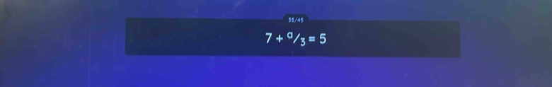 15/45
7+^a/_3=5