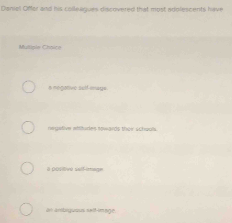 Daniel Offer and his colleagues discovered that most adolescents have
Multiple Choice
a negative self-image.
negative attitudes towards their schools.
a positive self-image.
an ambiguous self-image.