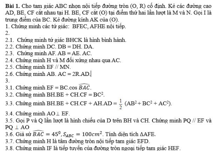 Cho tam giác ABC nhọn nội tiểp đường tròn (O,R) cổ định. Kẻ các đường cao
AD, BE, CF cắt nhau tại H. BE, CF cắt (O) tại điểm thứ hai lần lượt là M và N. Gọi I là 
trung điểm của BC. Kẻ đường kính AK của (O). 
1. Chứng minh các tứ giác: BFEC, AFHE nội tiếp. 
2. 
2.1. Chứng minh tứ giác BHCK là hình bình hành. 
2.2. Chứng minh DC. DB=DH.DA. 
2.3. Chứng minh AF. AB=AE.AC. 
2.4. Chứng minh H và M đổi xứng nhau qua AC. 
2.5. Chúng minh EF//MN. 
2.6. Chứng minh AB. AC=2R.AD.| 
3. 
3.1. Chứng minh EF=BC.cos widehat BAC. 
3.2. Chúng minh BH.BE+CH.CF=BC^2. 
3.3. Chúng minh BH.BE+CH.CF+AH.AD= 1/2 (AB^2+BC^2+AC^2). 
3.4. Chúng minh AO⊥ EF. 
3.5. Gọi P và Q lần lượt là hình chiều của D trên BH và CH. Chứng minh PQ//EF và
PQ⊥ AO
3.6. Giả sử widehat BAC=45°, S_ABC=100cm^2. Tính diện tích △ AFE. 
3.7. Chứng minh H là tâm đường tròn nội tiếp tam giác EFD. 
3.8. Chứng minh IF là tiếp tuyển của đường tròn ngoại tiếp tam giác HEF.