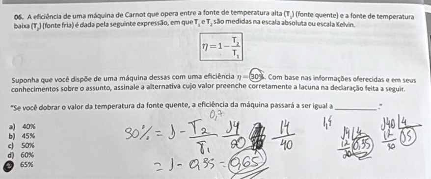 A eficiência de uma máquina de Carnot que opera entre a fonte de temperatura alta (T_1) (fonte quente) e a fonte de temperatura
baixa (T_2) (fonte fria) é dada pela seguinte expressão, em que T_1 e T_2 são medidas na escala absoluta ou escala Kelvin.
eta =1-frac T_2T_1
Suponha que você dispõe de uma máquina dessas com uma eficiência eta =30% 6. Com base nas informações oferecidas e em seus
conhecimentos sobre o assunto, assinale a alternativa cujo valor preenche corretamente a lacuna na declaração feita a seguir.
“Se você dobrar o valor da temperatura da fonte quente, a eficiência da máquina passará a ser igual a _:"
a) 40%
b) 45%
c) 50%
d) 60%
⑥ 65%