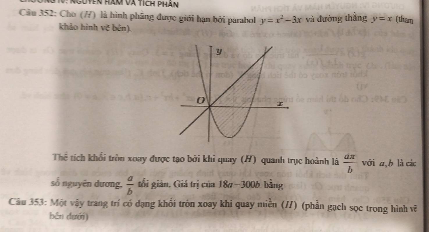 IV: Nguyen hàm và tích phần 
Câu 352: Cho (H) là hình phăng được giới hạn bởi parabol y=x^2-3x và đường thằng y=x (tham 
khảo hình vẽ bên). 
Thể tích khối tròn xoay được tạo bởi khi quay (H) quanh trục hoành là  aπ /b  với a, b là các 
số nguyên dương,  a/b  tối giản. Giá trị của 18a−300b bằng 
Câu 353: Một vậy trang trí có dạng khối tròn xoay khi quay miền (H) (phần gạch sọc trong hình vẽ 
bên dưới)