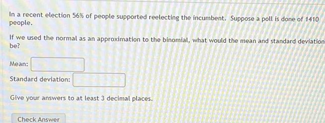 In a recent election 56% of people supported reelecting the incumbent. Suppose a poll is done of 1410
people. 
If we used the normal as an approximation to the binomial, what would the mean and standard deviation 
be? 
Mean: CD=89
Standard deviation: □ 
Give your answers to at least 3 decimal places. 
Check Answer