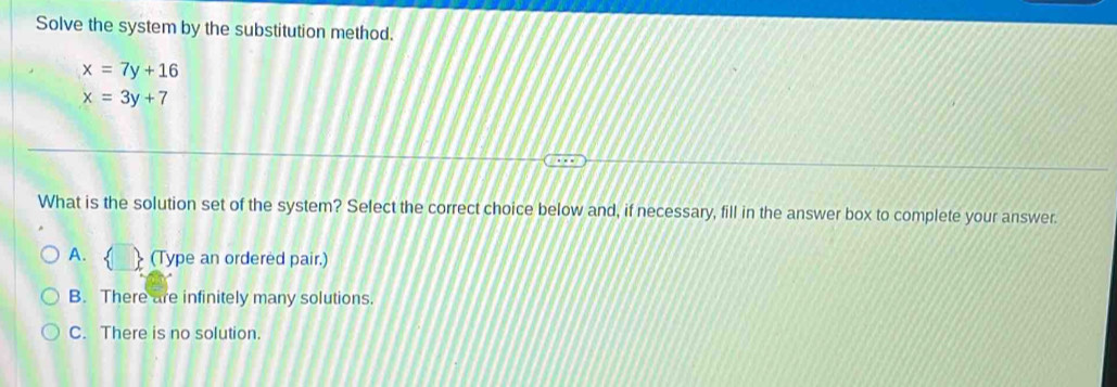 Solve the system by the substitution method.
x=7y+16
x=3y+7
What is the solution set of the system? Select the correct choice below and, if necessary, fill in the answer box to complete your answer.
A. (Type an ordered pair.)
B. There are infinitely many solutions.
C. There is no solution.