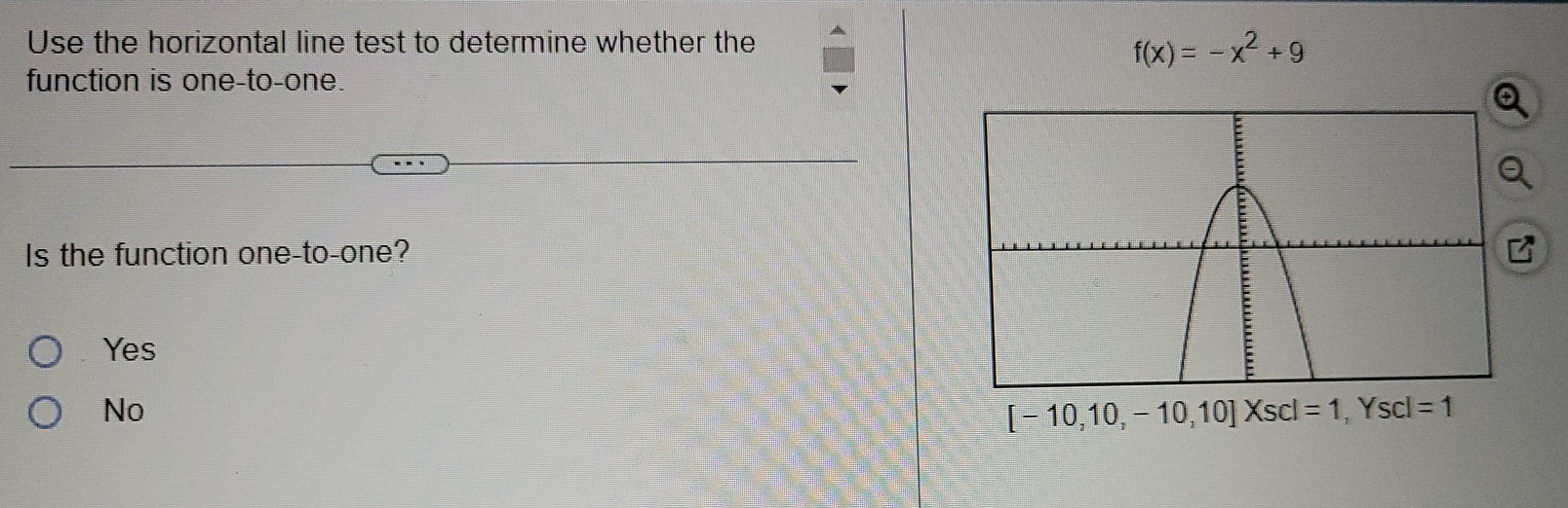 Use the horizontal line test to determine whether the
f(x)=-x^2+9
function is one-to-one.
Is the function one-to-one?
Yes
No
[-10,10,-10,10]Xscl=1, Yscl=1