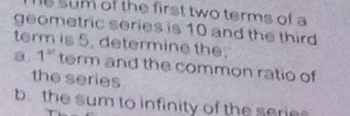 sum of the first two terms of a 
geometric series is 10 and the third 
term is 5. determine the. 
a. 1^(st) term and the common ratio of 
the series 
b the sum to infinity of the series