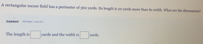 A rectangular soccer field has a perimeter of 360 yards. Its length is 20 yards more than its width. What are the dimensions? 
Answer Attempt 1 out of 2 
The length is □ yards and the width is □ yards.