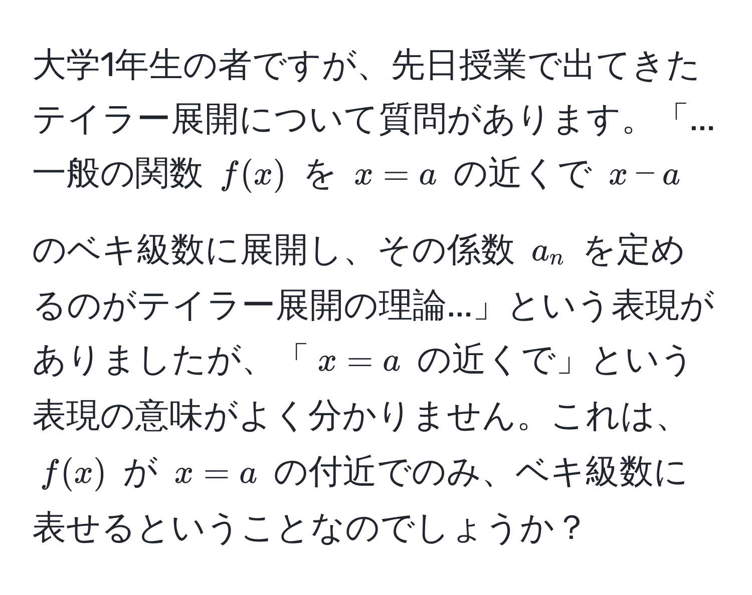 大学1年生の者ですが、先日授業で出てきたテイラー展開について質問があります。「...一般の関数 $f(x)$ を $x=a$ の近くで $x-a$ のベキ級数に展開し、その係数 $a_n$ を定めるのがテイラー展開の理論...」という表現がありましたが、「$x=a$ の近くで」という表現の意味がよく分かりません。これは、$f(x)$ が $x=a$ の付近でのみ、ベキ級数に表せるということなのでしょうか？